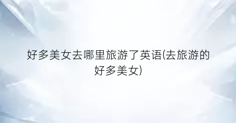 好多美女去哪里旅游了英语(去旅游的好多美女)