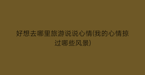 好想去哪里旅游说说心情(我的心情掠过哪些风景)