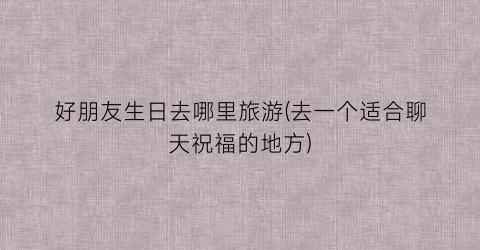好朋友生日去哪里旅游(去一个适合聊天祝福的地方)