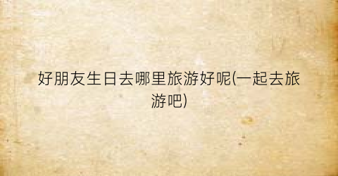 好朋友生日去哪里旅游好呢(一起去旅游吧)