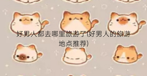 好男人都去哪里旅游了(好男人的旅游地点推荐)