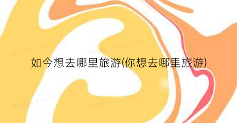 如今想去哪里旅游(你想去哪里旅游)