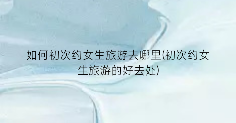 如何初次约女生旅游去哪里(初次约女生旅游的好去处)