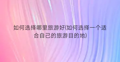 如何选择哪里旅游好(如何选择一个适合自己的旅游目的地)