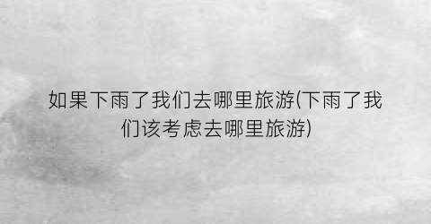 如果下雨了我们去哪里旅游(下雨了我们该考虑去哪里旅游)