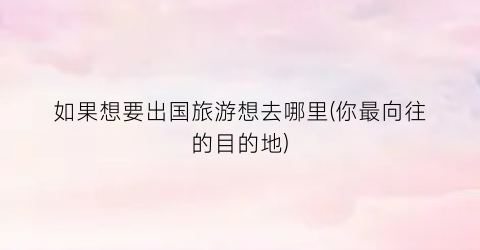 如果想要出国旅游想去哪里(你最向往的目的地)