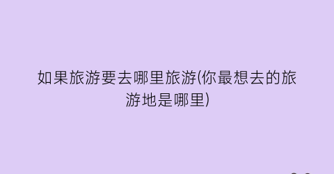 如果旅游要去哪里旅游(你最想去的旅游地是哪里)