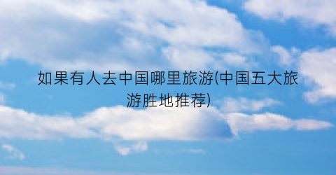 如果有人去中国哪里旅游(中国五大旅游胜地推荐)