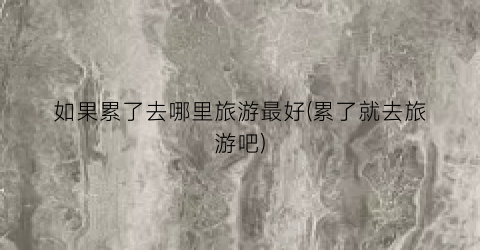 如果累了去哪里旅游最好(累了就去旅游吧)