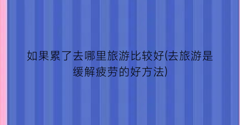 如果累了去哪里旅游比较好(去旅游是缓解疲劳的好方法)