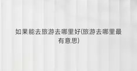 如果能去旅游去哪里好(旅游去哪里最有意思)