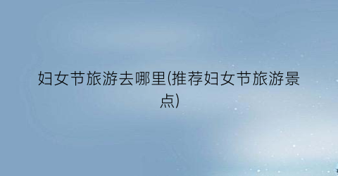 妇女节旅游去哪里(推荐妇女节旅游景点)