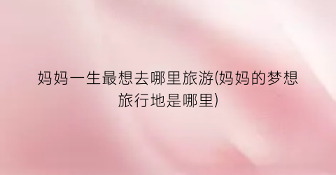 妈妈一生最想去哪里旅游(妈妈的梦想旅行地是哪里)