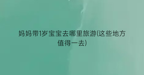 妈妈带1岁宝宝去哪里旅游(这些地方值得一去)