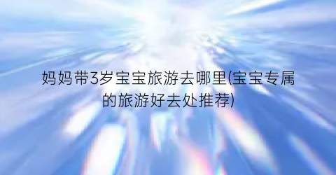 妈妈带3岁宝宝旅游去哪里(宝宝专属的旅游好去处推荐)