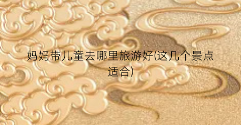 妈妈带儿童去哪里旅游好(这几个景点适合)