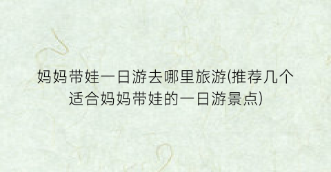 妈妈带娃一日游去哪里旅游(推荐几个适合妈妈带娃的一日游景点)