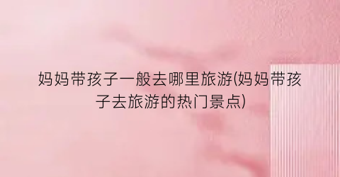 妈妈带孩子一般去哪里旅游(妈妈带孩子去旅游的热门景点)
