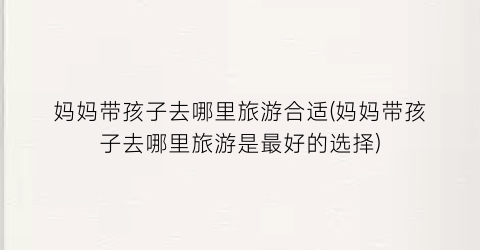 妈妈带孩子去哪里旅游合适(妈妈带孩子去哪里旅游是最好的选择)