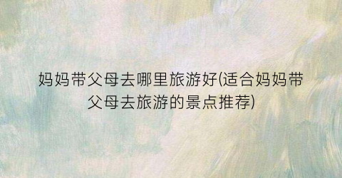 妈妈带父母去哪里旅游好(适合妈妈带父母去旅游的景点推荐)