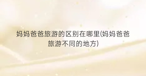 妈妈爸爸旅游的区别在哪里(妈妈爸爸旅游不同的地方)