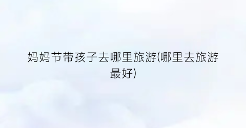 妈妈节带孩子去哪里旅游(哪里去旅游最好)