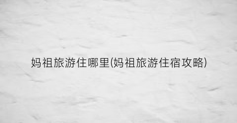 妈祖旅游住哪里(妈祖旅游住宿攻略)