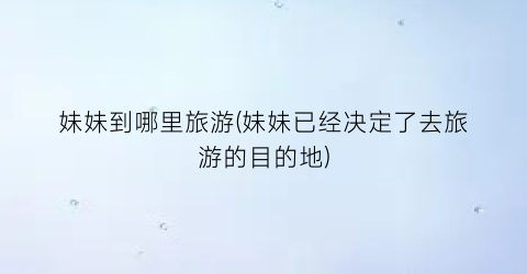 妹妹到哪里旅游(妹妹已经决定了去旅游的目的地)