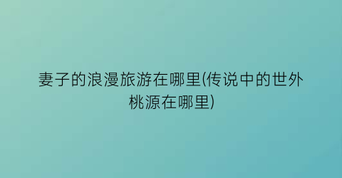 妻子的浪漫旅游在哪里(传说中的世外桃源在哪里)
