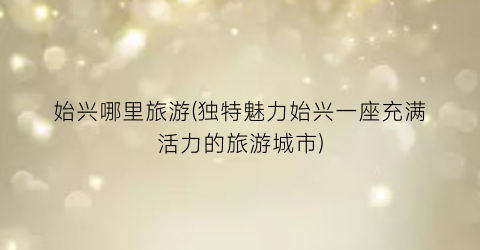 始兴哪里旅游(独特魅力始兴一座充满活力的旅游城市)