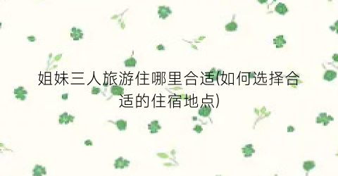 姐妹三人旅游住哪里合适(如何选择合适的住宿地点)