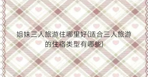 姐妹三人旅游住哪里好(适合三人旅游的住宿类型有哪些)