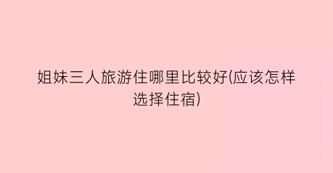 姐妹三人旅游住哪里比较好(应该怎样选择住宿)