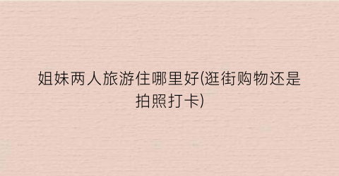 姐妹两人旅游住哪里好(逛街购物还是拍照打卡)