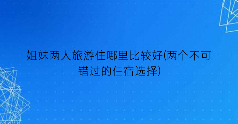 姐妹两人旅游住哪里比较好(两个不可错过的住宿选择)