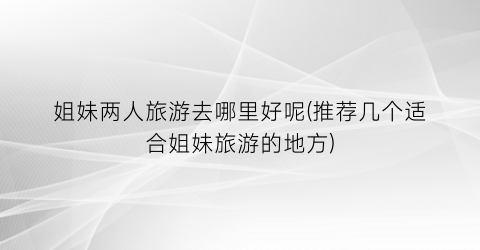 姐妹两人旅游去哪里好呢(推荐几个适合姐妹旅游的地方)
