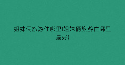 姐妹俩旅游住哪里(姐妹俩旅游住哪里最好)