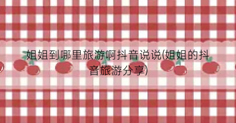 姐姐到哪里旅游啊抖音说说(姐姐的抖音旅游分享)