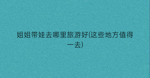 姐姐带娃去哪里旅游好(这些地方值得一去)