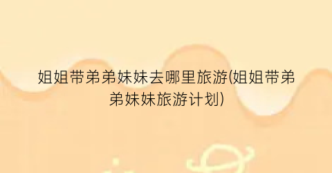 姐姐带弟弟妹妹去哪里旅游(姐姐带弟弟妹妹旅游计划)