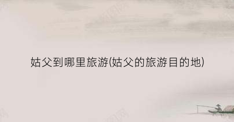 姑父到哪里旅游(姑父的旅游目的地)