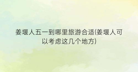 姜堰人五一到哪里旅游合适(姜堰人可以考虑这几个地方)