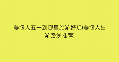姜堰人五一到哪里旅游好玩(姜堰人出游路线推荐)