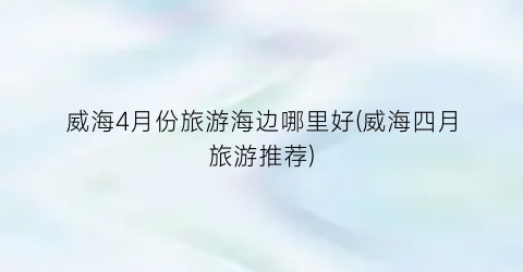 威海4月份旅游海边哪里好(威海四月旅游推荐)