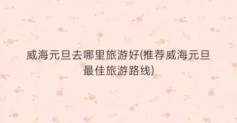 威海元旦去哪里旅游好(推荐威海元旦最佳旅游路线)