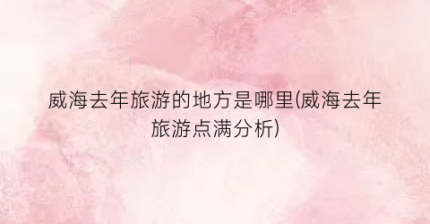 威海去年旅游的地方是哪里(威海去年旅游点满分析)