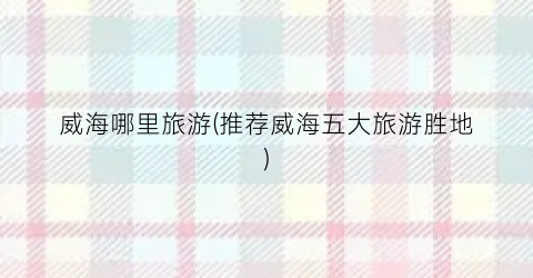 威海哪里旅游(推荐威海五大旅游胜地)