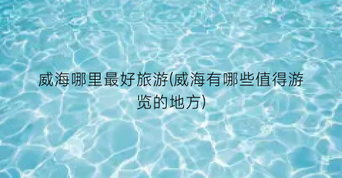 威海哪里最好旅游(威海有哪些值得游览的地方)