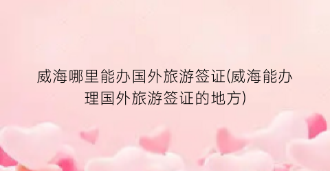 威海哪里能办国外旅游签证(威海能办理国外旅游签证的地方)