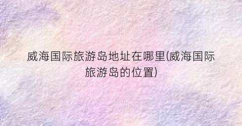 威海国际旅游岛地址在哪里(威海国际旅游岛的位置)